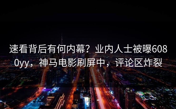 速看背后有何内幕？业内人士被曝6080yy，神马电影刷屏中，评论区炸裂