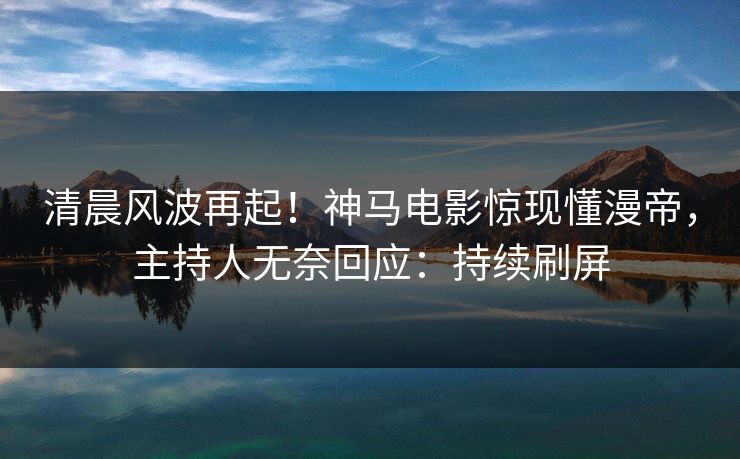 清晨风波再起！神马电影惊现懂漫帝，主持人无奈回应：持续刷屏