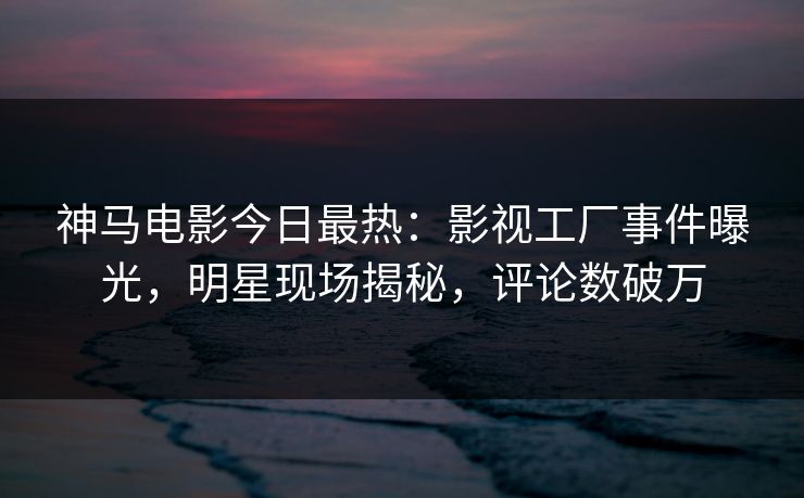 神马电影今日最热：影视工厂事件曝光，明星现场揭秘，评论数破万