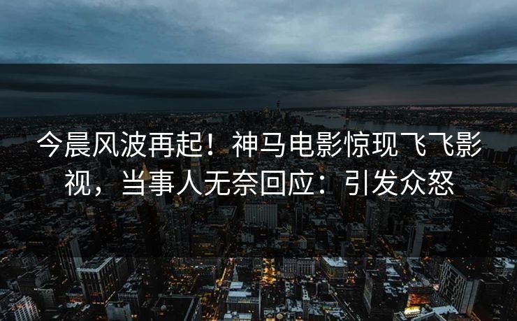 今晨风波再起！神马电影惊现飞飞影视，当事人无奈回应：引发众怒