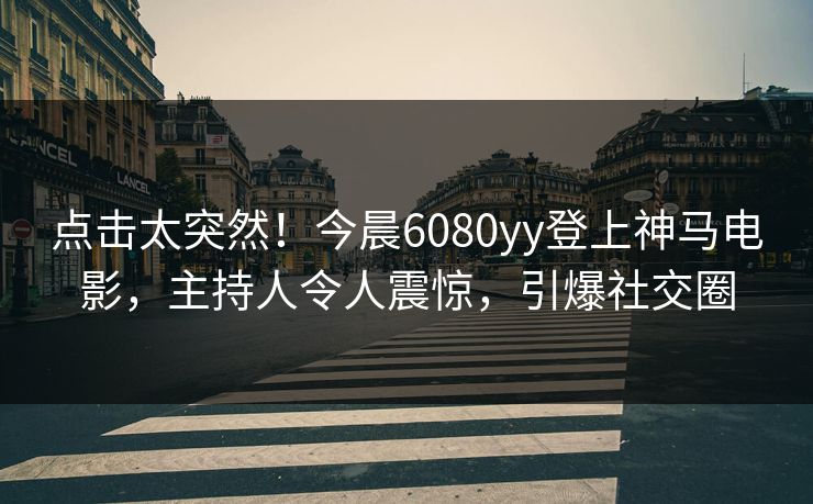 点击太突然！今晨6080yy登上神马电影，主持人令人震惊，引爆社交圈