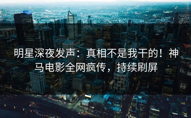 明星深夜发声：真相不是我干的！神马电影全网疯传，持续刷屏