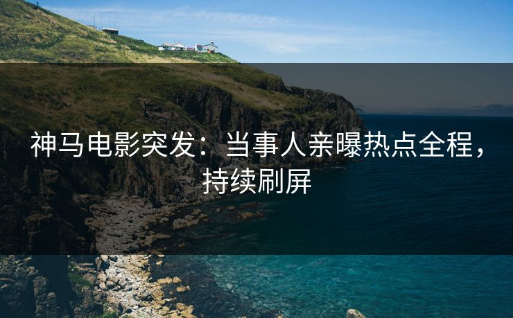 神马电影突发：当事人亲曝热点全程，持续刷屏