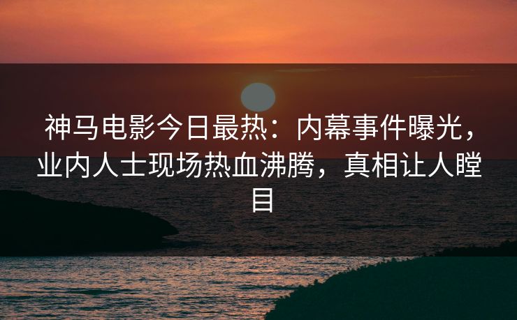 神马电影今日最热：内幕事件曝光，业内人士现场热血沸腾，真相让人瞠目