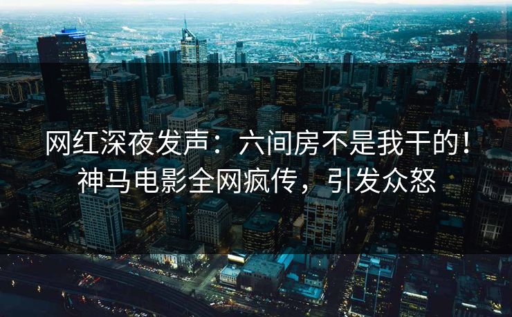 网红深夜发声：六间房不是我干的！神马电影全网疯传，引发众怒
