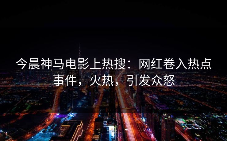 今晨神马电影上热搜：网红卷入热点事件，火热，引发众怒