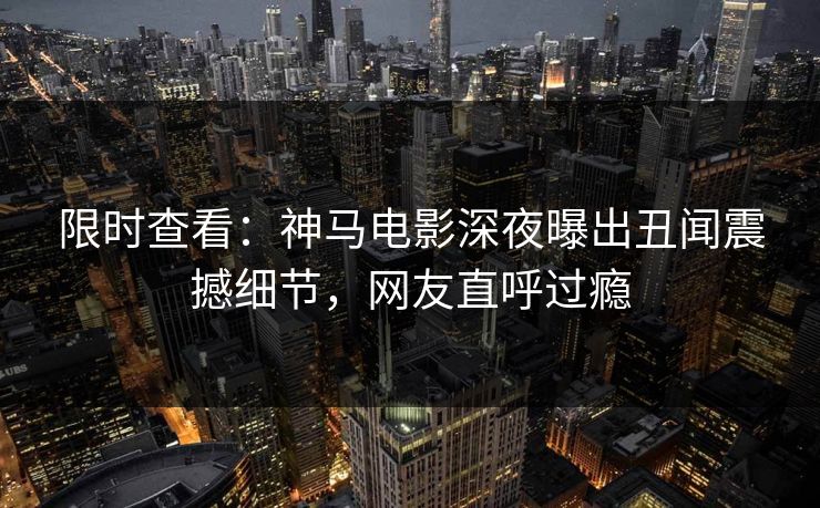 限时查看：神马电影深夜曝出丑闻震撼细节，网友直呼过瘾
