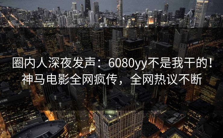 圈内人深夜发声：6080yy不是我干的！神马电影全网疯传，全网热议不断