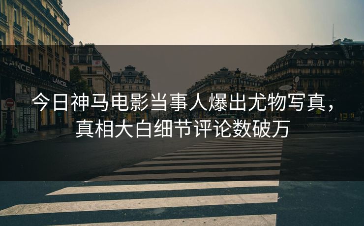今日神马电影当事人爆出尤物写真，真相大白细节评论数破万