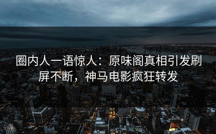 圈内人一语惊人：原味阁真相引发刷屏不断，神马电影疯狂转发