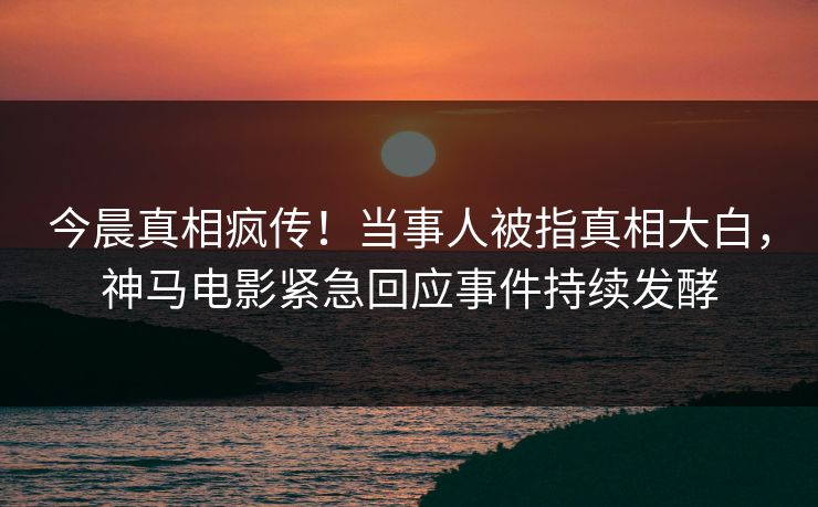 今晨真相疯传！当事人被指真相大白，神马电影紧急回应事件持续发酵