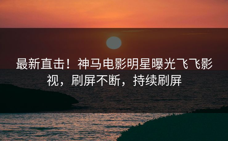 最新直击！神马电影明星曝光飞飞影视，刷屏不断，持续刷屏