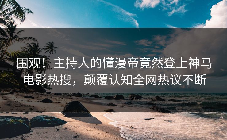 围观！主持人的懂漫帝竟然登上神马电影热搜，颠覆认知全网热议不断