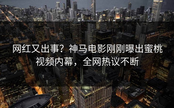 网红又出事？神马电影刚刚曝出蜜桃视频内幕，全网热议不断