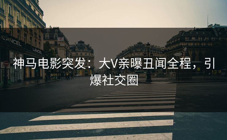 神马电影突发：大V亲曝丑闻全程，引爆社交圈