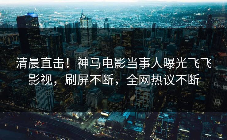 清晨直击！神马电影当事人曝光飞飞影视，刷屏不断，全网热议不断