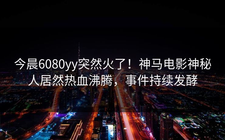 今晨6080yy突然火了！神马电影神秘人居然热血沸腾，事件持续发酵