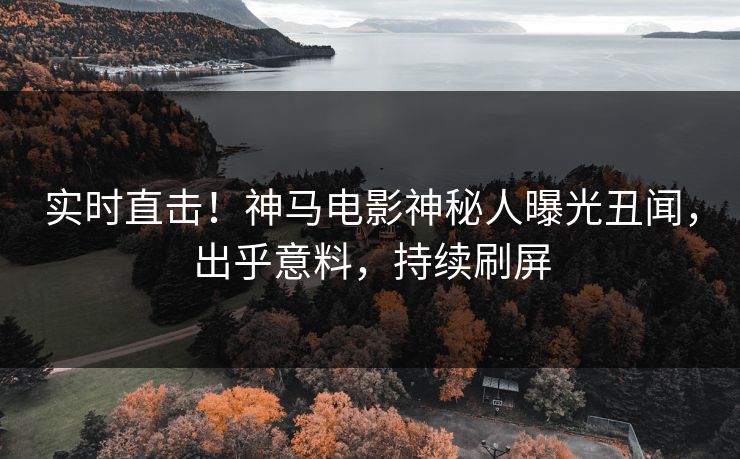 实时直击！神马电影神秘人曝光丑闻，出乎意料，持续刷屏