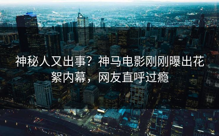 神秘人又出事？神马电影刚刚曝出花絮内幕，网友直呼过瘾