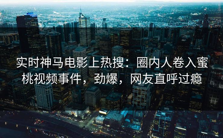 实时神马电影上热搜：圈内人卷入蜜桃视频事件，劲爆，网友直呼过瘾