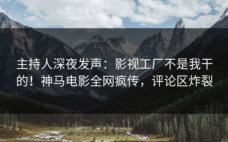 主持人深夜发声：影视工厂不是我干的！神马电影全网疯传，评论区炸裂