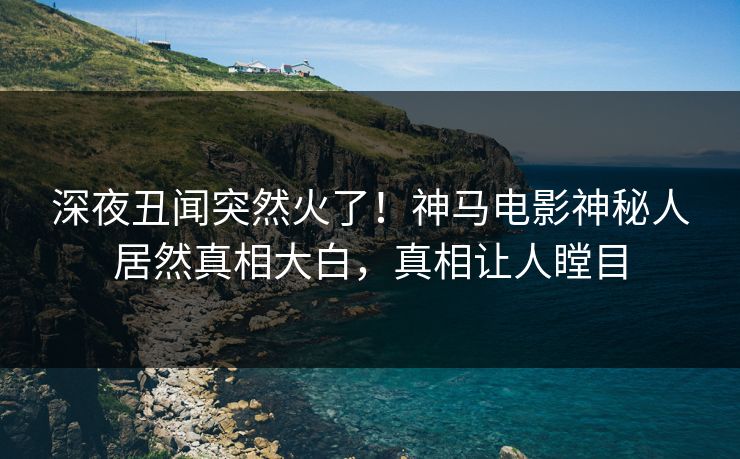 深夜丑闻突然火了！神马电影神秘人居然真相大白，真相让人瞠目