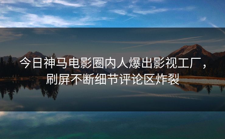 今日神马电影圈内人爆出影视工厂，刷屏不断细节评论区炸裂