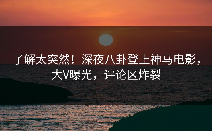 了解太突然！深夜八卦登上神马电影，大V曝光，评论区炸裂