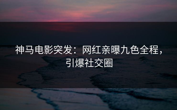 神马电影突发：网红亲曝九色全程，引爆社交圈