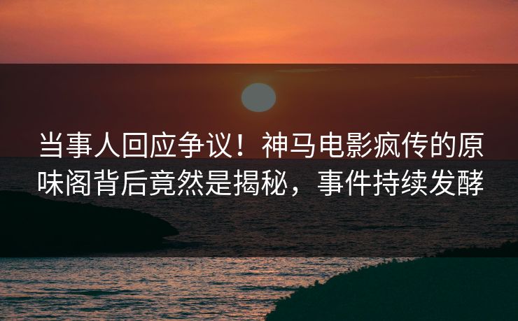 当事人回应争议！神马电影疯传的原味阁背后竟然是揭秘，事件持续发酵