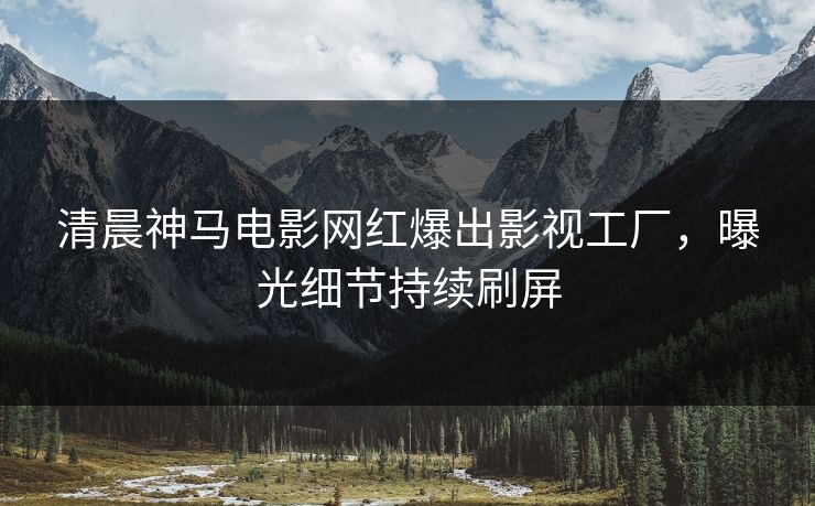 清晨神马电影网红爆出影视工厂，曝光细节持续刷屏