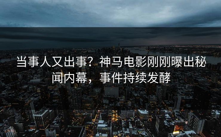 当事人又出事？神马电影刚刚曝出秘闻内幕，事件持续发酵