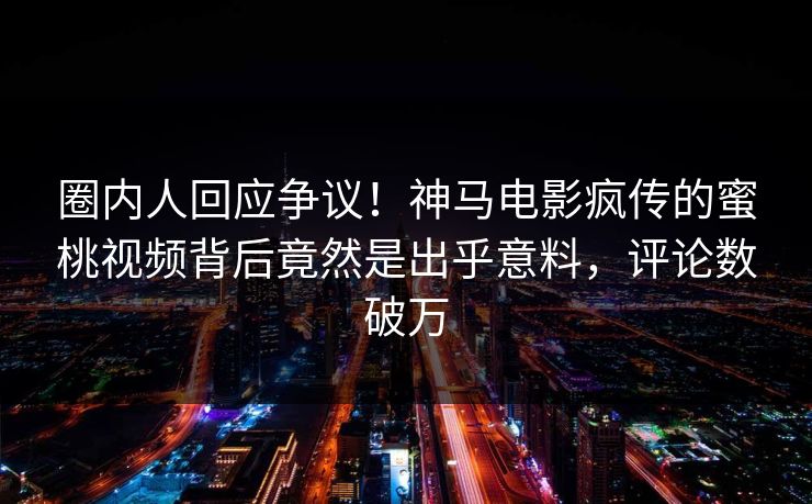 圈内人回应争议！神马电影疯传的蜜桃视频背后竟然是出乎意料，评论数破万