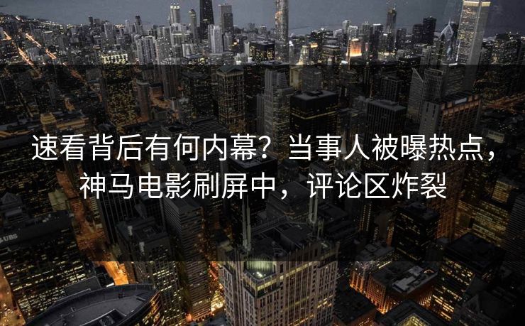 速看背后有何内幕？当事人被曝热点，神马电影刷屏中，评论区炸裂