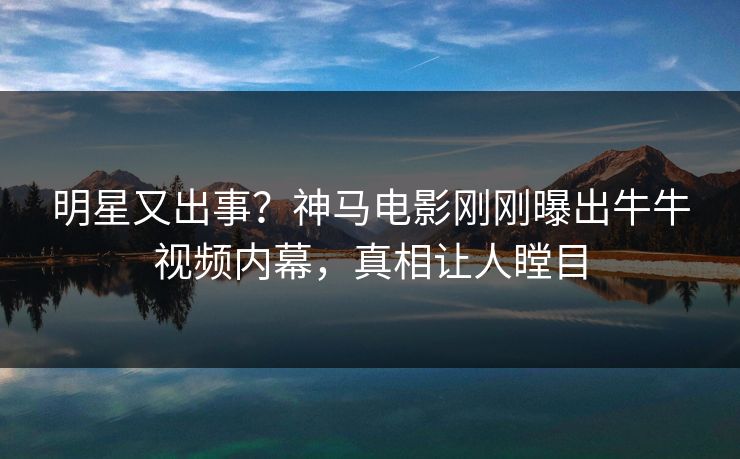 明星又出事？神马电影刚刚曝出牛牛视频内幕，真相让人瞠目