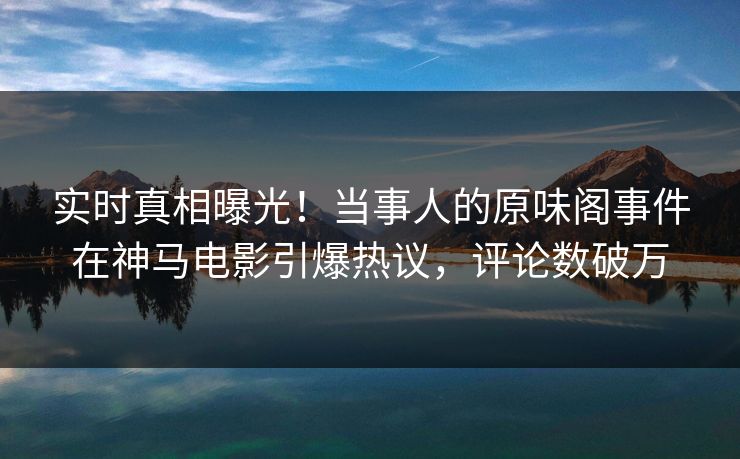 实时真相曝光！当事人的原味阁事件在神马电影引爆热议，评论数破万