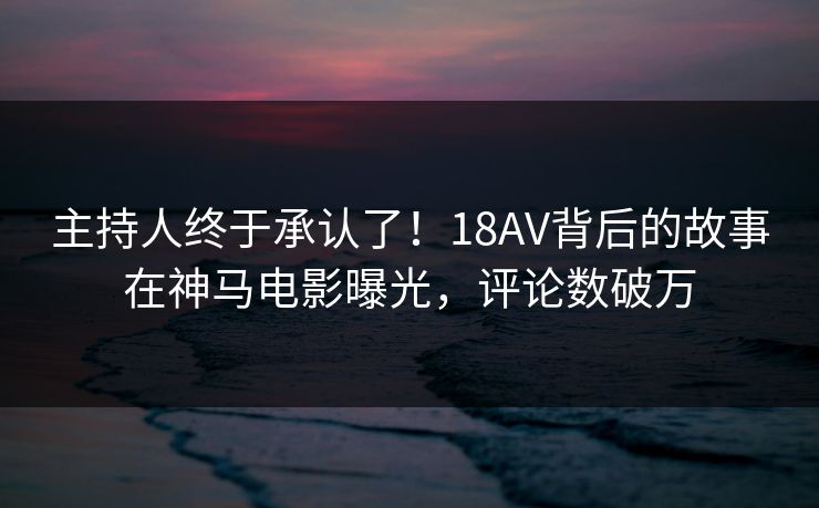 主持人终于承认了！18AV背后的故事在神马电影曝光，评论数破万