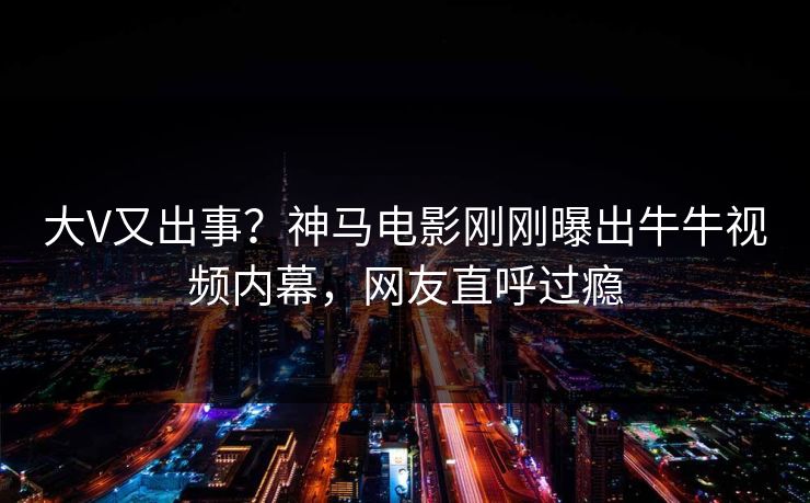 大V又出事？神马电影刚刚曝出牛牛视频内幕，网友直呼过瘾