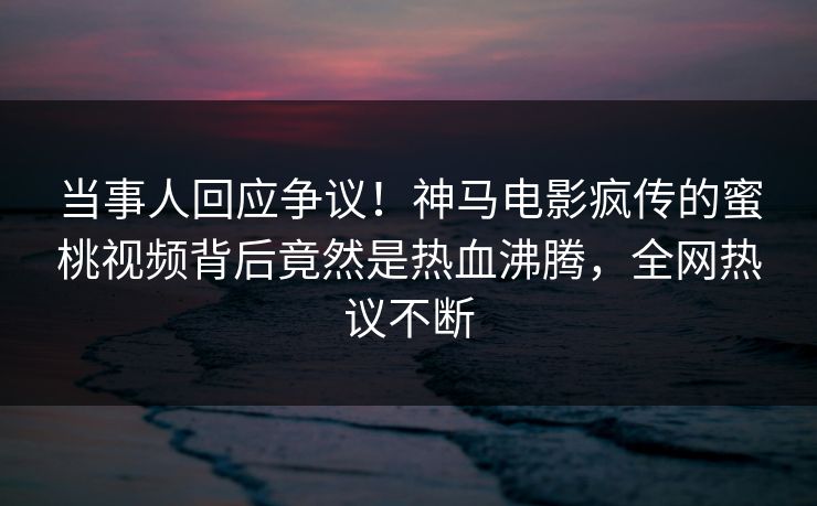 当事人回应争议！神马电影疯传的蜜桃视频背后竟然是热血沸腾，全网热议不断