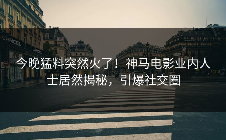 今晚猛料突然火了！神马电影业内人士居然揭秘，引爆社交圈