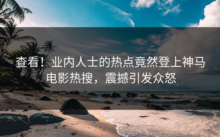 查看！业内人士的热点竟然登上神马电影热搜，震撼引发众怒