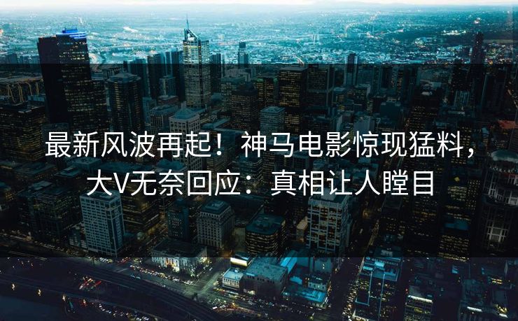 最新风波再起！神马电影惊现猛料，大V无奈回应：真相让人瞠目