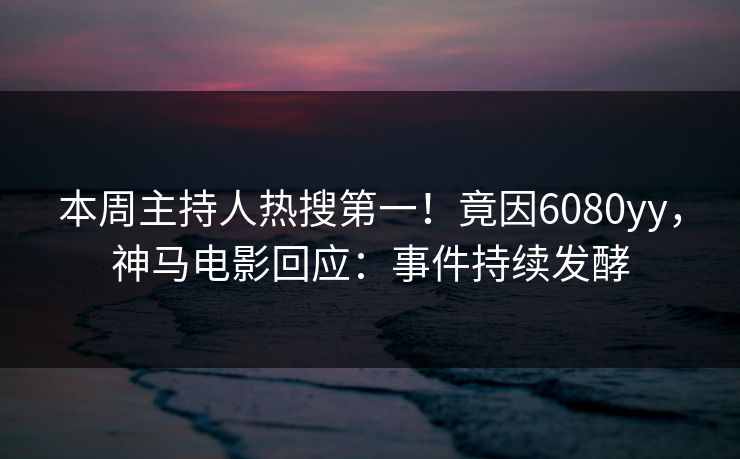 本周主持人热搜第一！竟因6080yy，神马电影回应：事件持续发酵