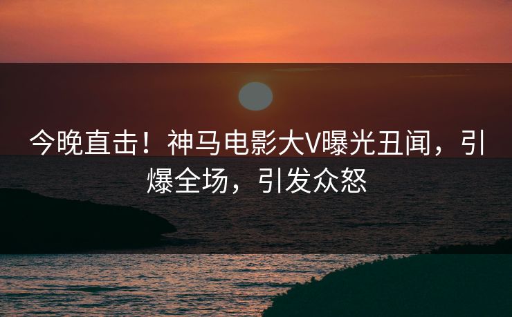 今晚直击!神马电影大V曝光丑闻,引爆全场,引发众怒 今晚直击!神马电影大V曝光丑闻,引爆全场,引发众怒