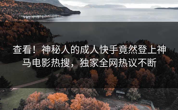 查看！神秘人的成人快手竟然登上神马电影热搜，独家全网热议不断