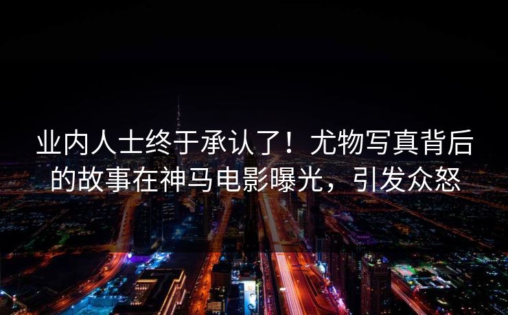 业内人士终于承认了！尤物写真背后的故事在神马电影曝光，引发众怒