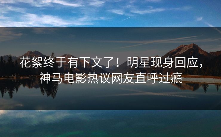 花絮终于有下文了！明星现身回应，神马电影热议网友直呼过瘾