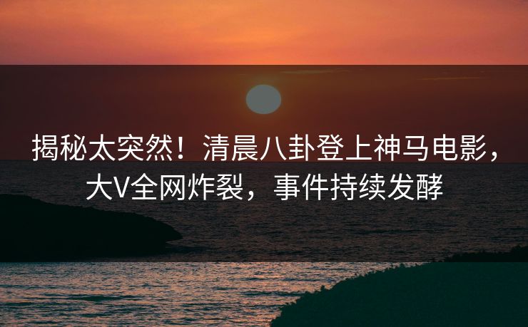 揭秘太突然！清晨八卦登上神马电影，大V全网炸裂，事件持续发酵