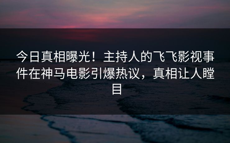 今日真相曝光！主持人的飞飞影视事件在神马电影引爆热议，真相让人瞠目