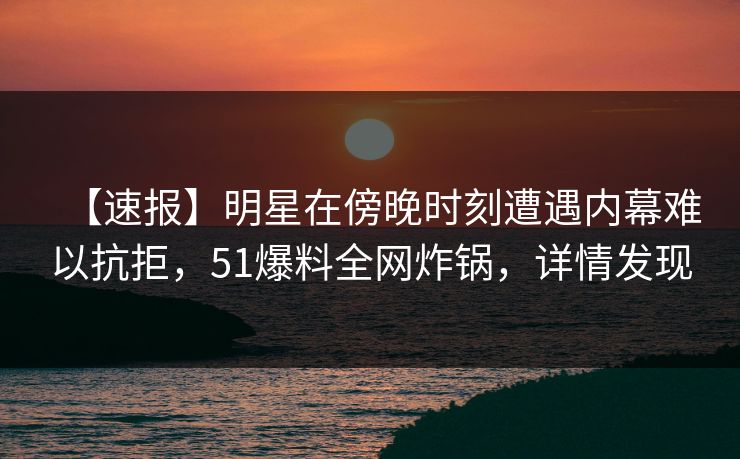 【速报】明星在傍晚时刻遭遇内幕难以抗拒，51爆料全网炸锅，详情发现